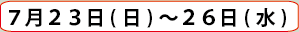 ７月２３日(日)～２６日(水)